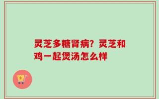灵芝多糖肾病？灵芝和鸡一起煲汤怎么样