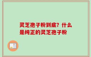 灵芝孢子粉到底？什么是纯正的灵芝孢子粉