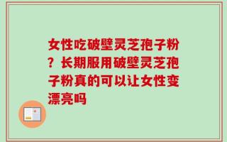 女性吃破壁灵芝孢子粉？长期服用破壁灵芝孢子粉真的可以让女性变漂亮吗