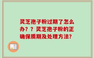 灵芝孢子粉过期了怎么办？？灵芝孢子粉的正确保质期及处理方法？