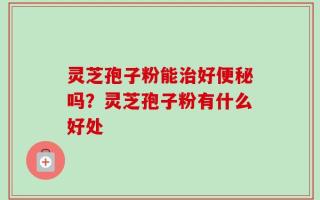 灵芝孢子粉能治好便秘吗？灵芝孢子粉有什么好处