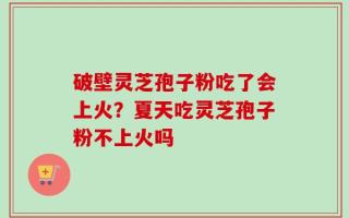 破壁灵芝孢子粉吃了会上火？夏天吃灵芝孢子粉不上火吗