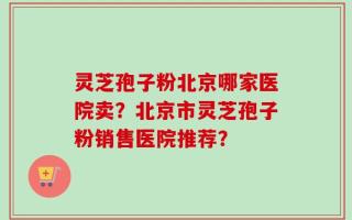 灵芝孢子粉北京哪家医院卖？北京市灵芝孢子粉销售医院推荐？