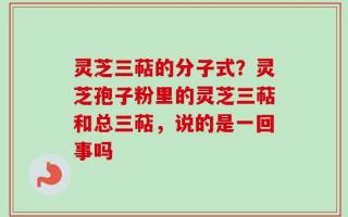 灵芝三萜的分子式？灵芝孢子粉里的灵芝三萜和总三萜，说的是一回事吗