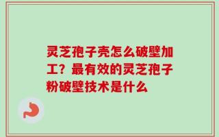 灵芝孢子壳怎么破壁加工？最有效的灵芝孢子粉破壁技术是什么