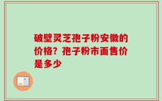 破壁灵芝孢子粉安徽的价格？孢子粉市面售价是多少