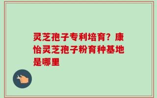 灵芝孢子专利培育？康怡灵芝孢子粉育种基地是哪里