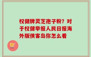 权健牌灵芝孢子粉？对于权健举报人民日报海外版侠客岛你怎么看