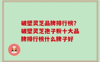 破壁灵芝品牌排行榜？破壁灵芝孢子粉十大品牌排行榜什么牌子好