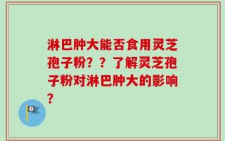 淋巴肿大能否食用灵芝孢子粉？？了解灵芝孢子粉对淋巴肿大的影响？