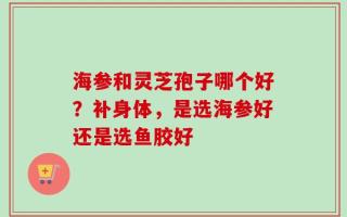 海参和灵芝孢子哪个好？补身体，是选海参好还是选鱼胶好