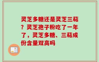 灵芝多糖还是灵芝三萜？灵芝孢子粉吃了一年了，灵芝多糖、三萜成份含量双高吗