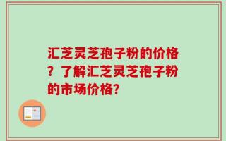 汇芝灵芝孢子粉的价格？了解汇芝灵芝孢子粉的市场价格？