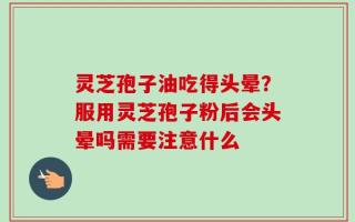 灵芝孢子油吃得头晕？服用灵芝孢子粉后会头晕吗需要注意什么