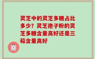 灵芝中的灵芝多糖占比多少？灵芝孢子粉的灵芝多糖含量高好还是三萜含量高好