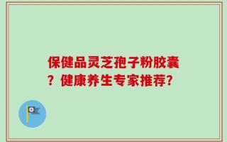 保健品灵芝孢子粉胶囊？健康养生专家推荐？