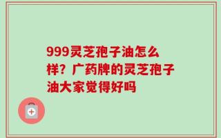 999灵芝孢子油怎么样？广药牌的灵芝孢子油大家觉得好吗