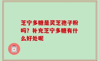 芝宁多糖是灵芝孢子粉吗？补充芝宁多糖有什么好处呢