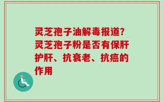 灵芝孢子油解毒报道？灵芝孢子粉是否有保肝护肝、抗衰老、抗癌的作用
