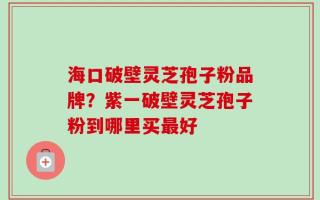 海口破壁灵芝孢子粉品牌？紫一破壁灵芝孢子粉到哪里买最好
