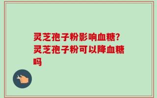 灵芝孢子粉影响血糖？灵芝孢子粉可以降血糖吗