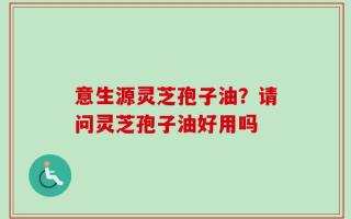 意生源灵芝孢子油？请问灵芝孢子油好用吗