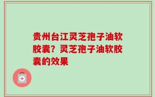 贵州台江灵芝孢子油软胶囊？灵芝孢子油软胶囊的效果
