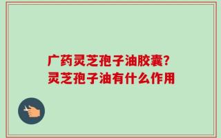 广药灵芝孢子油胶囊？灵芝孢子油有什么作用