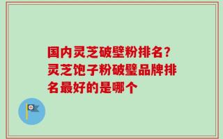国内灵芝破壁粉排名？灵芝饱子粉破璧品牌排名最好的是哪个