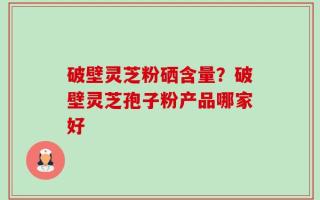 破壁灵芝粉硒含量？破壁灵芝孢子粉产品哪家好