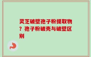 灵芝破壁孢子粉提取物？孢子粉破壳与破壁区别