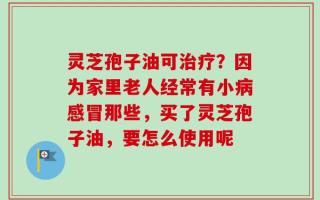 灵芝孢子油可治疗？因为家里老人经常有小病感冒那些，买了灵芝孢子油，要怎么使用呢