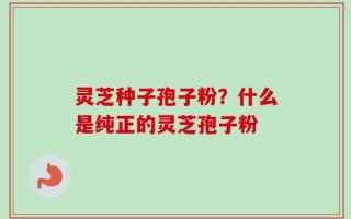 灵芝种子孢子粉？什么是纯正的灵芝孢子粉