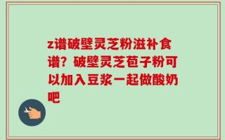 z谱破壁灵芝粉滋补食谱？破壁灵芝苞子粉可以加入豆浆一起做酸奶吧