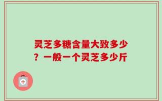 灵芝多糖含量大致多少？一般一个灵芝多少斤