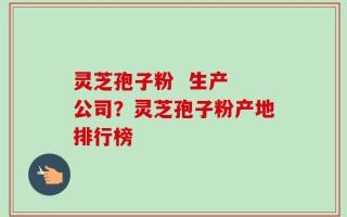 灵芝孢子粉  生产 公司？灵芝孢子粉产地排行榜