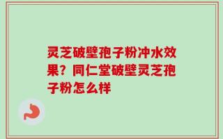 灵芝破壁孢子粉冲水效果？同仁堂破壁灵芝孢子粉怎么样