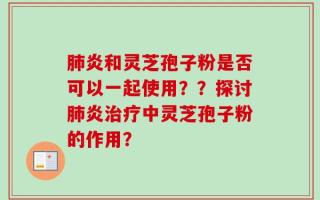 肺炎和灵芝孢子粉是否可以一起使用？？探讨肺炎治疗中灵芝孢子粉的作用？