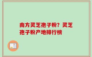南方灵芝孢子粉？灵芝孢子粉产地排行榜