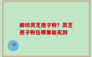 廊坊灵芝孢子粉？灵芝孢子粉在哪里能买到