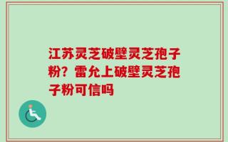 江苏灵芝破壁灵芝孢子粉？雷允上破壁灵芝孢子粉可信吗