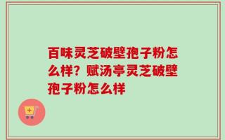 百味灵芝破壁孢子粉怎么样？赋汤亭灵芝破壁孢子粉怎么样