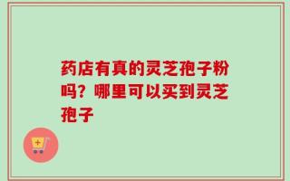 药店有真的灵芝孢子粉吗？哪里可以买到灵芝孢子