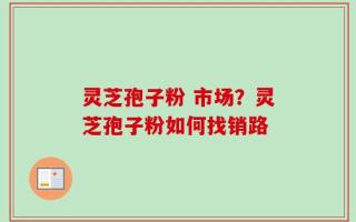 灵芝孢子粉 市场？灵芝孢子粉如何找销路