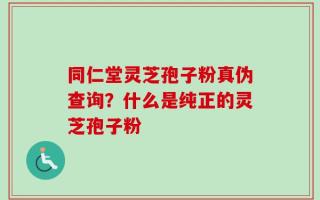 同仁堂灵芝孢子粉真伪查询？什么是纯正的灵芝孢子粉