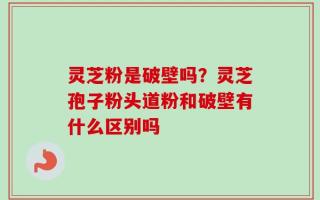 灵芝粉是破壁吗？灵芝孢子粉头道粉和破壁有什么区别吗