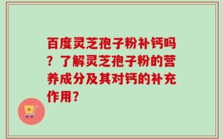 百度灵芝孢子粉补钙吗？了解灵芝孢子粉的营养成分及其对钙的补充作用？