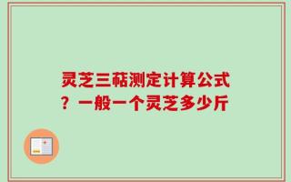灵芝三萜测定计算公式？一般一个灵芝多少斤