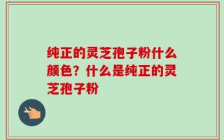 纯正的灵芝孢子粉什么颜色？什么是纯正的灵芝孢子粉