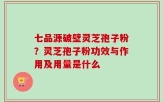七品源破壁灵芝孢子粉？灵芝孢子粉功效与作用及用量是什么